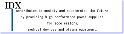 VISION  IDX contributes to society and accelerates the future by providing high-performance power supplies for accelerators, medical devices and plasma equipment.